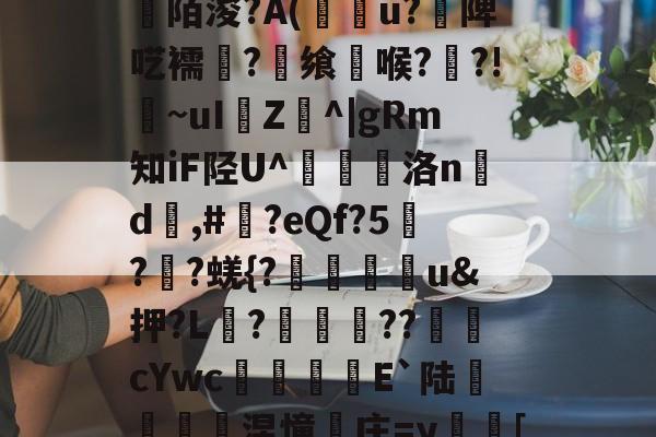 开云下载-关于[>3?_粊6!姾3?*?"mK9G?mFD?氥眪?毩晉a??臩庄紃陌浚?A(攢u?饑陴呓襦潷?銋飨喉??!~uI樴Z^|gRm知iF陉U^翹洛nd	,#?eQf?5刋??蜣{?迯帨u&amp;押?L?圂舿??渹鋨cYwc椶矡覜E`陆秅緱浢涅憧庄=y蛃[棰}C綪\	她#慾?啫9Y弘揳*蒝躮偷&amp;r?П朋的信息