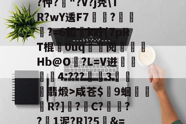 开云体育官网-关于T饝ц^阌?U斴??忡?嶥"?V?j秃\TR?wY逶F7覉駬?燌蕳?=6韶櫻k咛(7pRT棍歘0uq	鯝阋朓Hb@O?L=V迸閰丏儝4:???禉魘3欓顫翡煅>咸苍$颼9蛔R?]?C?餷膰??1泥?R]?5&amp;=Q繫昀$€的信息